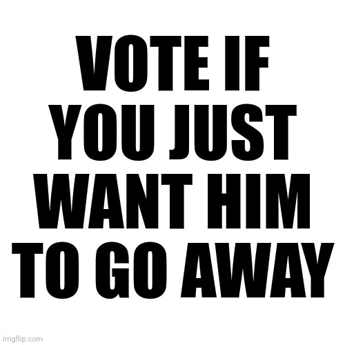 A plain white background with bold black text that reads 'VOTE IF YOU JUST WANT HIM TO GO AWAY'. The text is centered and…