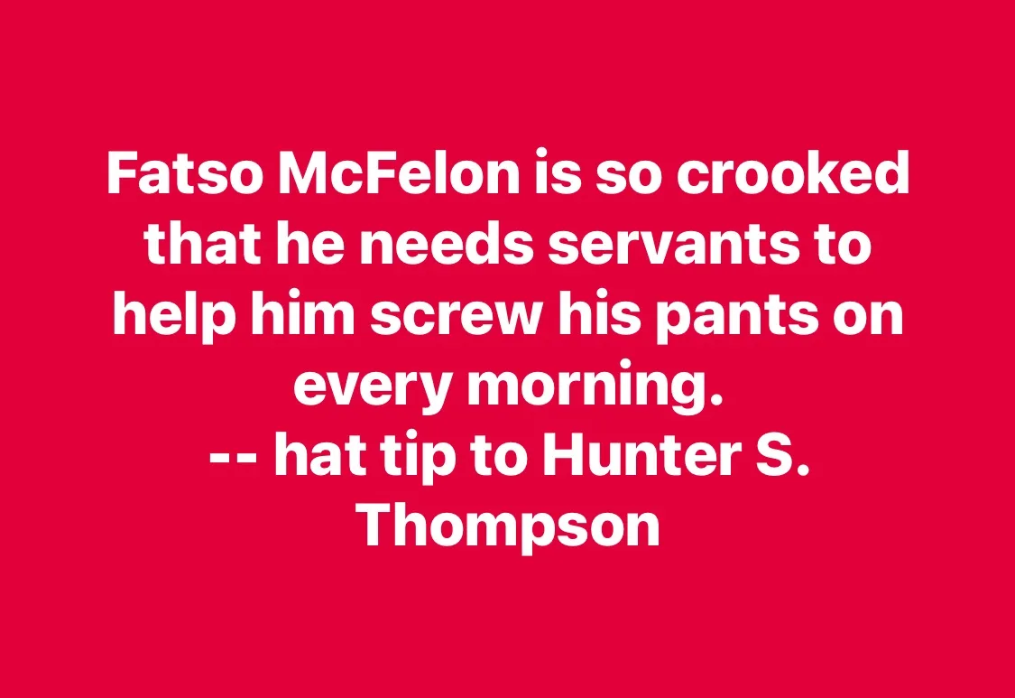 A solid red background with large white text that reads: 'Fatso McFelon is so crooked that he needs servants to help him…